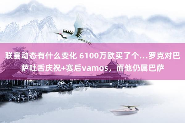 联赛动态有什么变化 6100万欧买了个…罗克对巴萨吐舌庆祝+赛后vamos，而他仍属巴萨