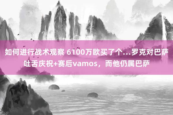 如何进行战术观察 6100万欧买了个…罗克对巴萨吐舌庆祝+赛后vamos，而他仍属巴萨