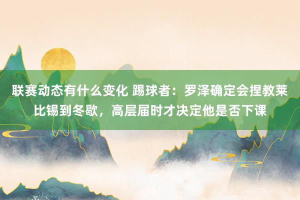 联赛动态有什么变化 踢球者：罗泽确定会捏教莱比锡到冬歇，高层届时才决定他是否下课