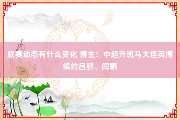 联赛动态有什么变化 博主：中超升班马大连英博续约吕鹏、闫鹏