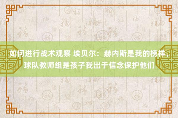 如何进行战术观察 埃贝尔：赫内斯是我的榜样，球队教师组是孩子我出于信念保护他们