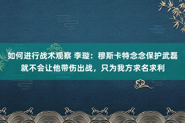 如何进行战术观察 李璇：穆斯卡特念念保护武磊就不会让他带伤出战，只为我方求名求利