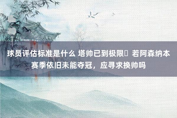 球员评估标准是什么 塔帅已到极限❓若阿森纳本赛季依旧未能夺冠，应寻求换帅吗