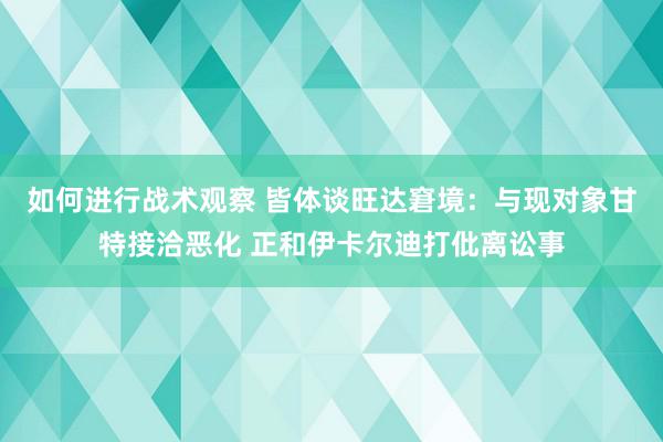 如何进行战术观察 皆体谈旺达窘境：与现对象甘特接洽恶化 正和伊卡尔迪打仳离讼事