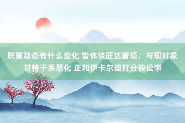 联赛动态有什么变化 皆体谈旺达窘境：与现对象甘特干系恶化 正和伊卡尔迪打分袂讼事