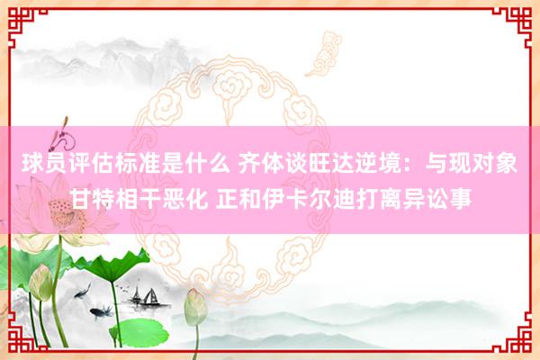 球员评估标准是什么 齐体谈旺达逆境：与现对象甘特相干恶化 正和伊卡尔迪打离异讼事