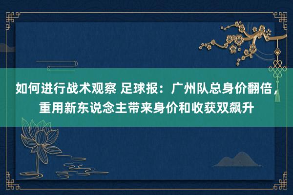 如何进行战术观察 足球报：广州队总身价翻倍，重用新东说念主带来身价和收获双飙升