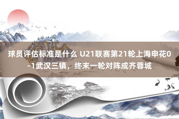 球员评估标准是什么 U21联赛第21轮上海申花0-1武汉三镇，终末一轮对阵成齐蓉城