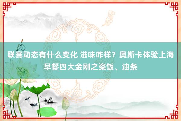 联赛动态有什么变化 滋味咋样？奥斯卡体验上海早餐四大金刚之粢饭、油条