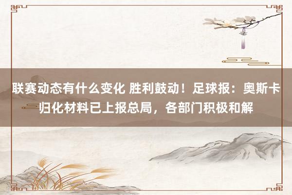 联赛动态有什么变化 胜利鼓动！足球报：奥斯卡归化材料已上报总局，各部门积极和解