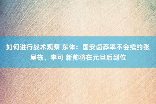 如何进行战术观察 东体：国安卤莽率不会续约张呈栋、李可 新帅将在元旦后到位