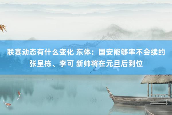 联赛动态有什么变化 东体：国安能够率不会续约张呈栋、李可 新帅将在元旦后到位