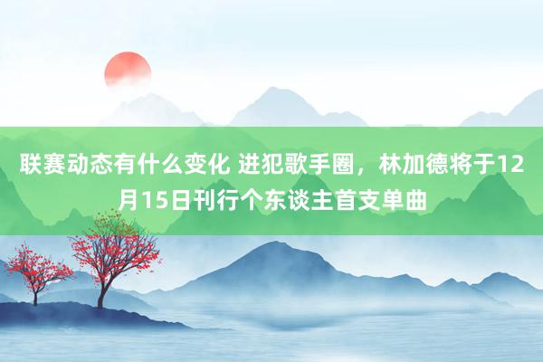 联赛动态有什么变化 进犯歌手圈，林加德将于12月15日刊行个东谈主首支单曲