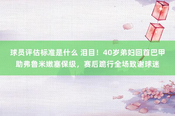 球员评估标准是什么 泪目！40岁弟妇回首巴甲助弗鲁米嫩塞保级，赛后跪行全场致谢球迷