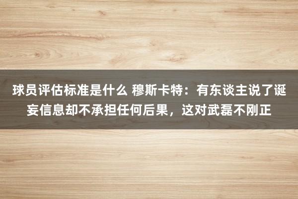 球员评估标准是什么 穆斯卡特：有东谈主说了诞妄信息却不承担任何后果，这对武磊不刚正