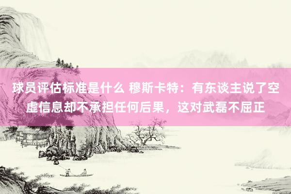 球员评估标准是什么 穆斯卡特：有东谈主说了空虚信息却不承担任何后果，这对武磊不屈正