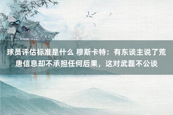 球员评估标准是什么 穆斯卡特：有东谈主说了荒唐信息却不承担任何后果，这对武磊不公谈