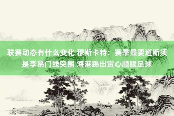 联赛动态有什么变化 穆斯卡特：赛季最要道斯须是李昂门线突围 海港踢出赏心顺眼足球