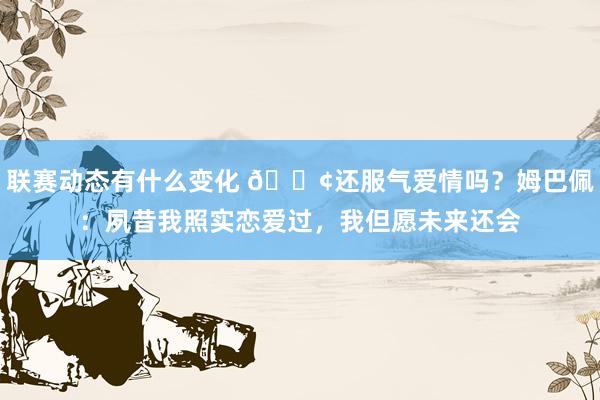 联赛动态有什么变化 🐢还服气爱情吗？姆巴佩：夙昔我照实恋爱过，我但愿未来还会