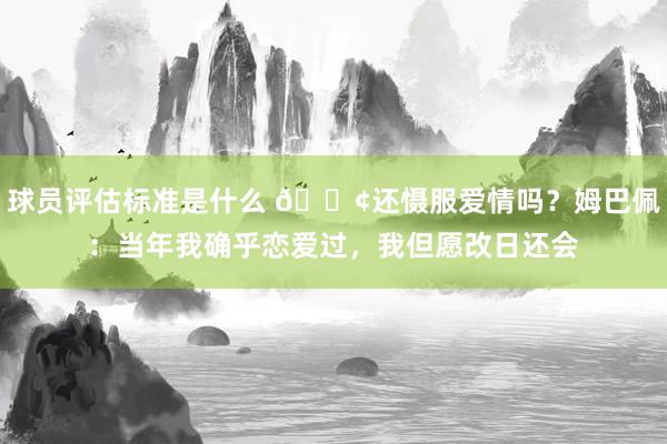 球员评估标准是什么 🐢还慑服爱情吗？姆巴佩：当年我确乎恋爱过，我但愿改日还会