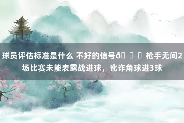 球员评估标准是什么 不好的信号😕枪手无间2场比赛未能表露战进球，讹诈角球进3球