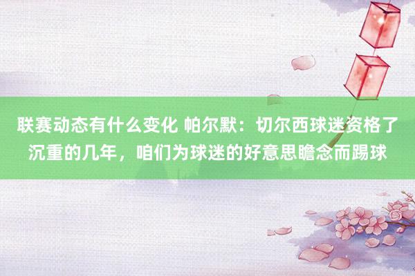 联赛动态有什么变化 帕尔默：切尔西球迷资格了沉重的几年，咱们为球迷的好意思瞻念而踢球