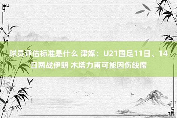 球员评估标准是什么 津媒：U21国足11日、14日两战伊朗 木塔力甫可能因伤缺席