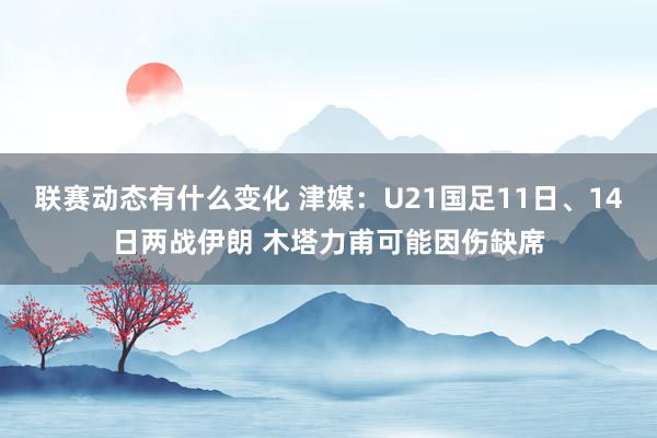 联赛动态有什么变化 津媒：U21国足11日、14日两战伊朗 木塔力甫可能因伤缺席