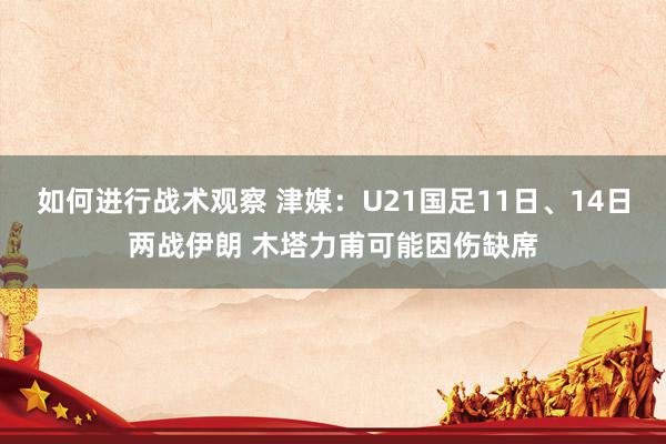 如何进行战术观察 津媒：U21国足11日、14日两战伊朗 木塔力甫可能因伤缺席