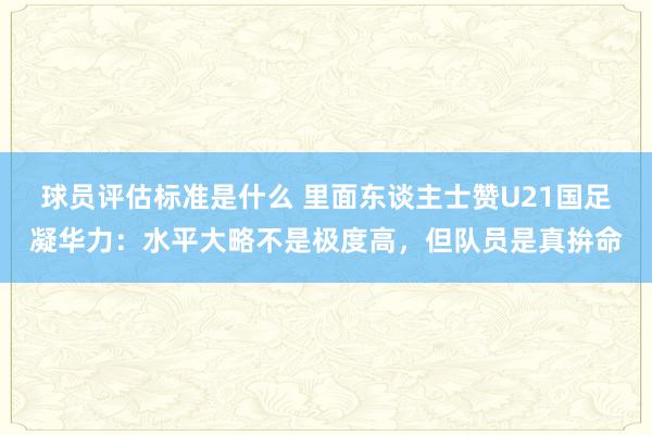 球员评估标准是什么 里面东谈主士赞U21国足凝华力：水平大略不是极度高，但队员是真拚命