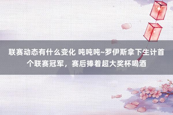 联赛动态有什么变化 吨吨吨~罗伊斯拿下生计首个联赛冠军，赛后捧着超大奖杯喝酒