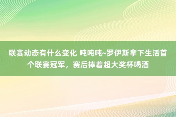 联赛动态有什么变化 吨吨吨~罗伊斯拿下生活首个联赛冠军，赛后捧着超大奖杯喝酒