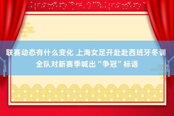 联赛动态有什么变化 上海女足开赴赴西班牙冬训 全队对新赛季喊出“争冠”标语