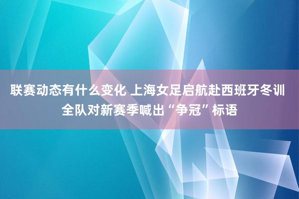 联赛动态有什么变化 上海女足启航赴西班牙冬训 全队对新赛季喊出“争冠”标语