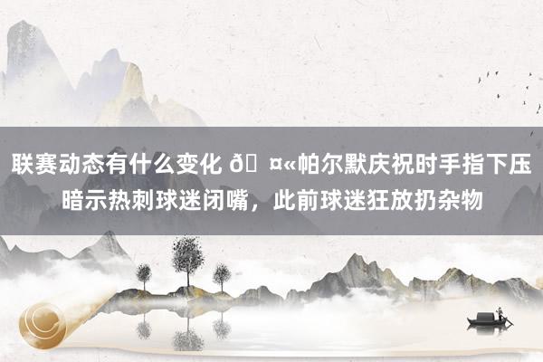 联赛动态有什么变化 🤫帕尔默庆祝时手指下压暗示热刺球迷闭嘴，此前球迷狂放扔杂物