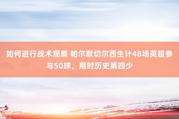 如何进行战术观察 帕尔默切尔西生计48场英超参与50球，用时历史第四少