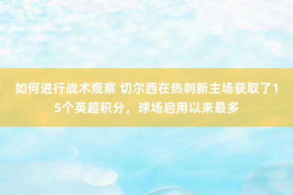 如何进行战术观察 切尔西在热刺新主场获取了15个英超积分，球场启用以来最多