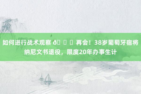 如何进行战术观察 👋再会！38岁葡萄牙宿将纳尼文书退役，限度20年办事生计