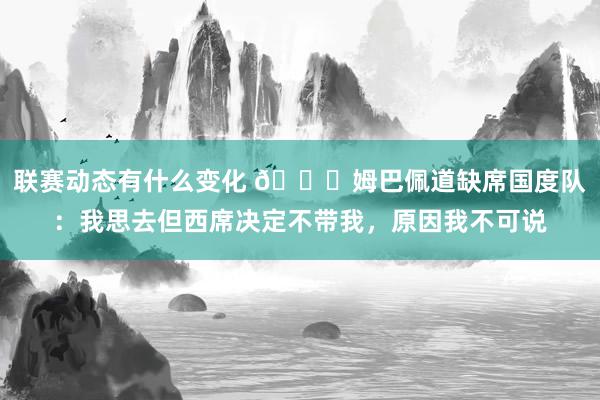 联赛动态有什么变化 👀姆巴佩道缺席国度队：我思去但西席决定不带我，原因我不可说