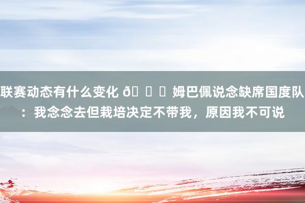 联赛动态有什么变化 👀姆巴佩说念缺席国度队：我念念去但栽培决定不带我，原因我不可说