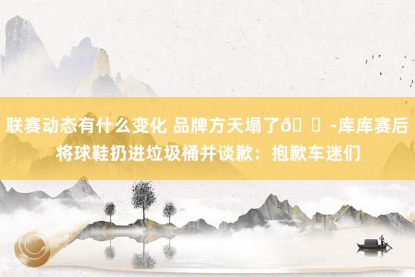 联赛动态有什么变化 品牌方天塌了😭库库赛后将球鞋扔进垃圾桶并谈歉：抱歉车迷们