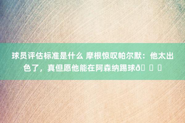 球员评估标准是什么 摩根惊叹帕尔默：他太出色了，真但愿他能在阿森纳踢球👍