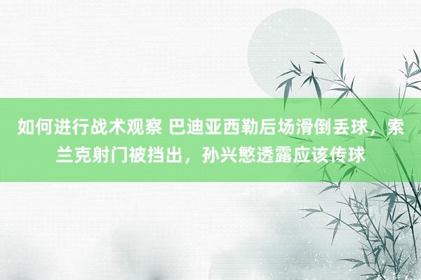 如何进行战术观察 巴迪亚西勒后场滑倒丢球，索兰克射门被挡出，孙兴慜透露应该传球