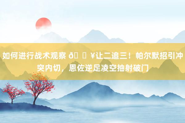 如何进行战术观察 💥让二追三！帕尔默招引冲突内切，恩佐逆足凌空抽射破门