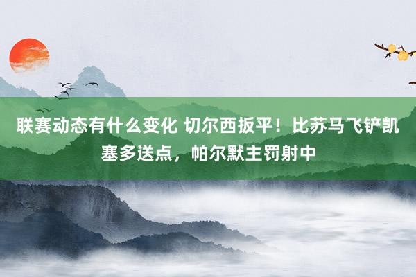 联赛动态有什么变化 切尔西扳平！比苏马飞铲凯塞多送点，帕尔默主罚射中