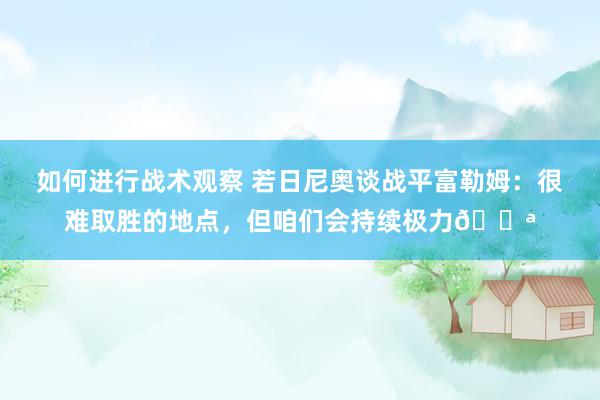 如何进行战术观察 若日尼奥谈战平富勒姆：很难取胜的地点，但咱们会持续极力💪