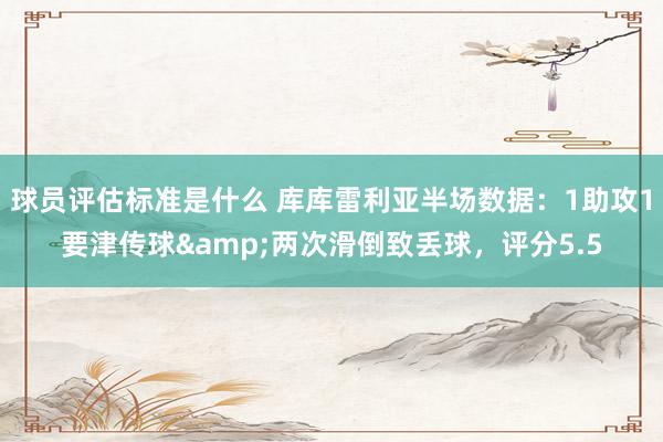 球员评估标准是什么 库库雷利亚半场数据：1助攻1要津传球&两次滑倒致丢球，评分5.5