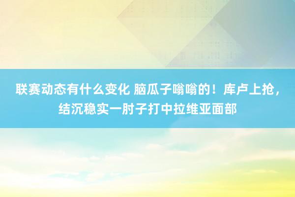 联赛动态有什么变化 脑瓜子嗡嗡的！库卢上抢，结沉稳实一肘子打中拉维亚面部