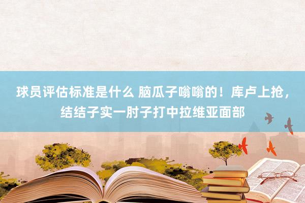 球员评估标准是什么 脑瓜子嗡嗡的！库卢上抢，结结子实一肘子打中拉维亚面部