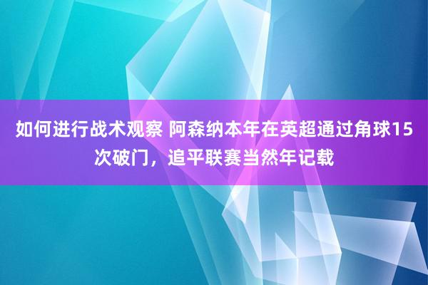 如何进行战术观察 阿森纳本年在英超通过角球15次破门，追平联赛当然年记载